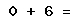 0 + 6 =